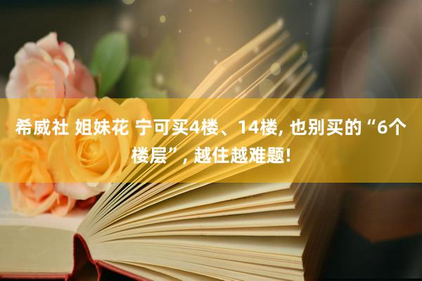 希威社 姐妹花 宁可买4楼、14楼， 也别买的“6个楼层”， 越住越难题!