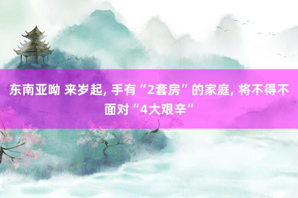 东南亚呦 来岁起， 手有“2套房”的家庭， 将不得不面对“4大艰辛”
