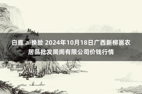 白鹿 ai换脸 2024年10月18日广西新柳邕农居品批发阛阓有限公司价钱行情