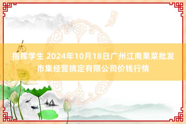 指挥学生 2024年10月18日广州江南果菜批发市集经营搞定有限公司价钱行情