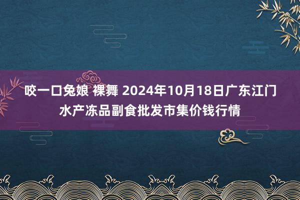咬一口兔娘 裸舞 2024年10月18日广东江门水产冻品副食批发市集价钱行情