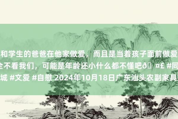 和学生的爸爸在他家做爱,而且是当着孩子面前做爱,太刺激了,孩子完全不看我们,可能是年龄还小什么都不懂吧🤣 #同城 #文爱 #自慰 2024年10月18日广东汕头农副家具批发中心市集价钱行情
