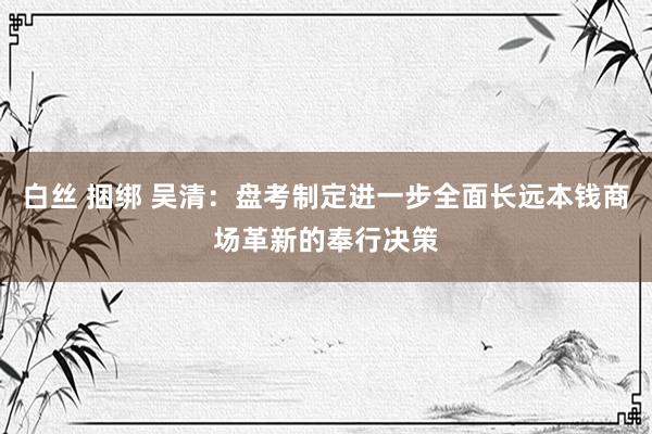 白丝 捆绑 吴清：盘考制定进一步全面长远本钱商场革新的奉行决策