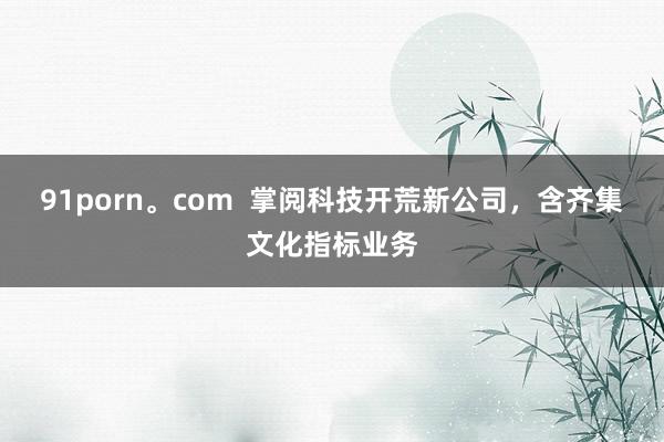 91porn。com  掌阅科技开荒新公司，含齐集文化指标业务