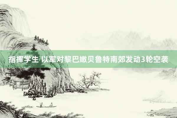 指挥学生 以军对黎巴嫩贝鲁特南郊发动3轮空袭