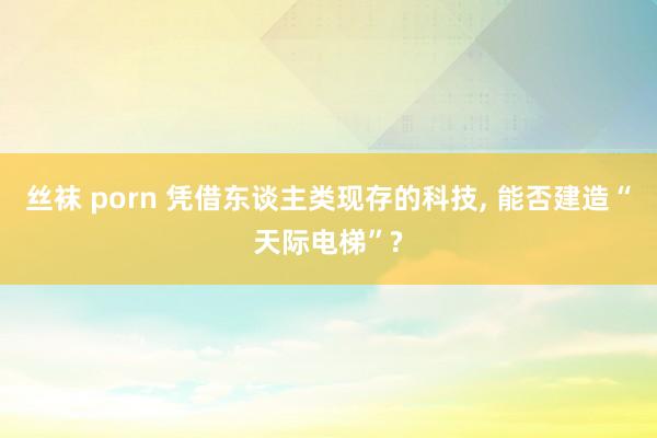 丝袜 porn 凭借东谈主类现存的科技， 能否建造“天际电梯”?