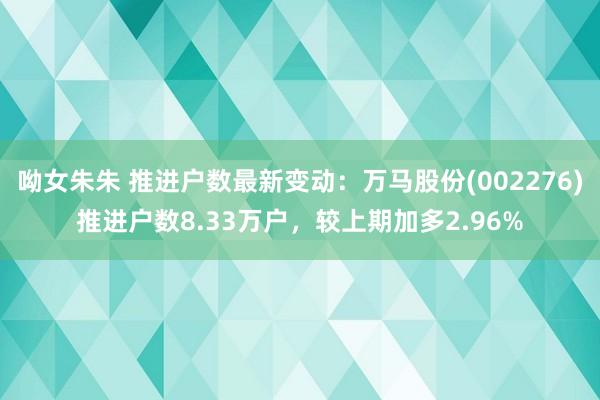 呦女朱朱 推进户数最新变动：万马股份(002276)推进户数8.33万户，较上期加多2.96%