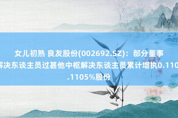 女儿初熟 良友股份(002692.SZ)：部分董事、高档解决东谈主员过甚他中枢解决东谈主员累计增执0.1105%股份
