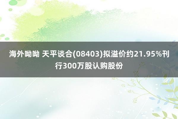 海外呦呦 天平谈合(08403)拟溢价约21.95%刊行300万股认购股份