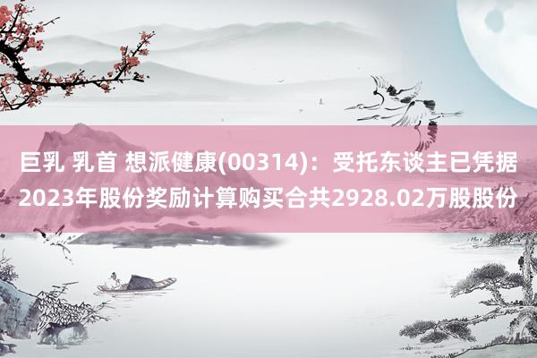巨乳 乳首 想派健康(00314)：受托东谈主已凭据2023年股份奖励计算购买合共2928.02万股股份