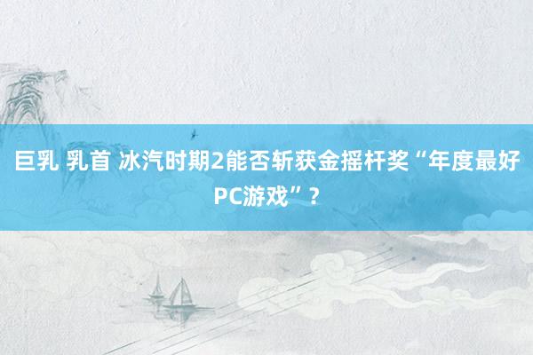 巨乳 乳首 冰汽时期2能否斩获金摇杆奖“年度最好PC游戏”？