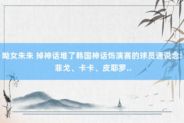 呦女朱朱 掉神话堆了韩国神话饰演赛的球员通说念: 菲戈、卡卡、皮耶罗..