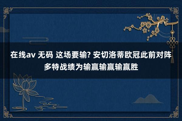 在线av 无码 这场要输? 安切洛蒂欧冠此前对阵多特战绩为输赢输赢输赢胜