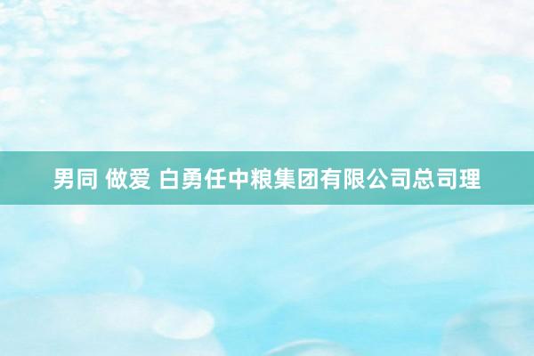男同 做爱 白勇任中粮集团有限公司总司理