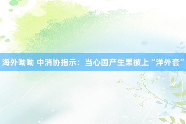 海外呦呦 中消协指示：当心国产生果披上“洋外套”