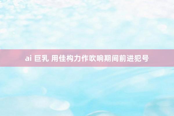 ai 巨乳 用佳构力作吹响期间前进犯号