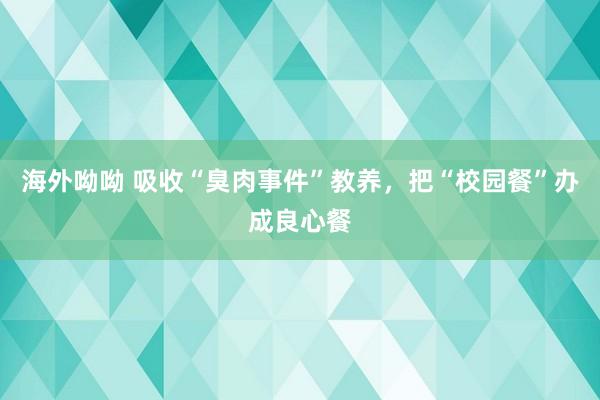 海外呦呦 吸收“臭肉事件”教养，把“校园餐”办成良心餐