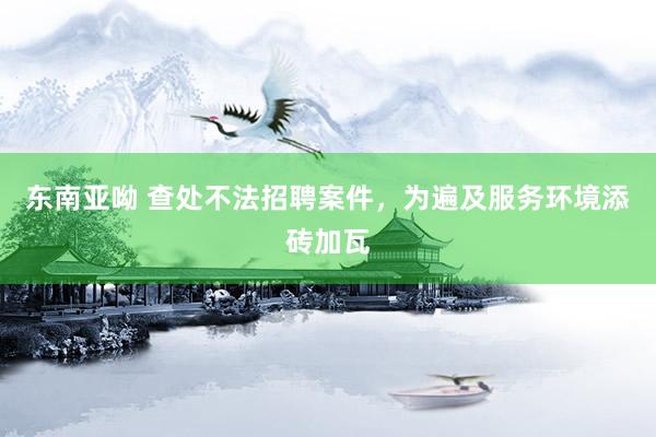 东南亚呦 查处不法招聘案件，为遍及服务环境添砖加瓦