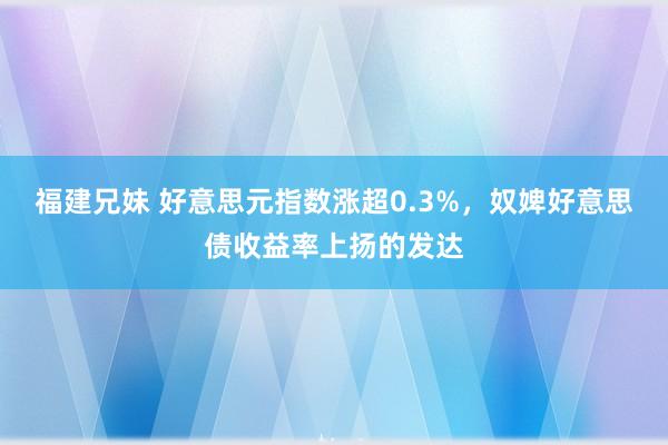 福建兄妹 好意思元指数涨超0.3%，奴婢好意思债收益率上扬的发达