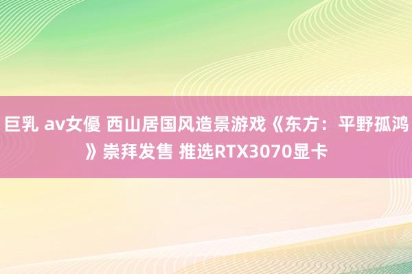 巨乳 av女優 西山居国风造景游戏《东方：平野孤鸿》崇拜发售 推选RTX3070显卡