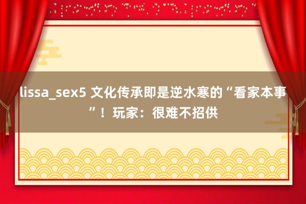 lissa_sex5 文化传承即是逆水寒的“看家本事”！玩家：很难不招供