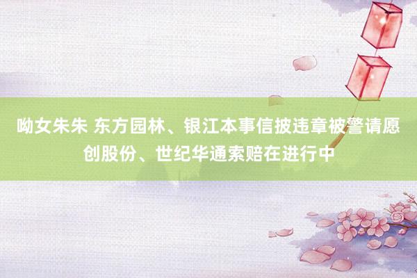呦女朱朱 东方园林、银江本事信披违章被警请愿创股份、世纪华通索赔在进行中