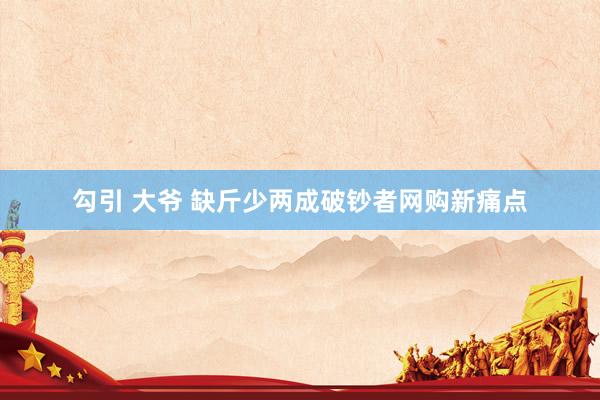 勾引 大爷 缺斤少两成破钞者网购新痛点