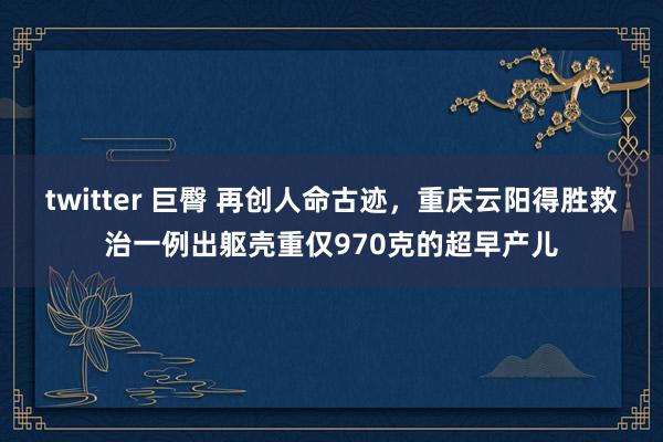 twitter 巨臀 再创人命古迹，重庆云阳得胜救治一例出躯壳重仅970克的超早产儿