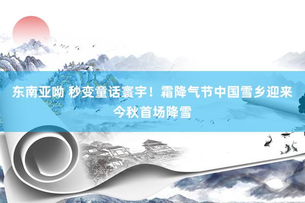 东南亚呦 秒变童话寰宇！霜降气节中国雪乡迎来今秋首场降雪