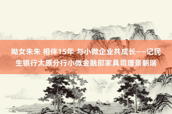 呦女朱朱 相伴15年 与小微企业共成长——记民生银行太原分行小微金融部家具司理景朝瑞