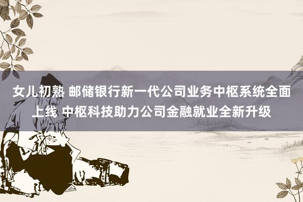 女儿初熟 邮储银行新一代公司业务中枢系统全面上线 中枢科技助力公司金融就业全新升级
