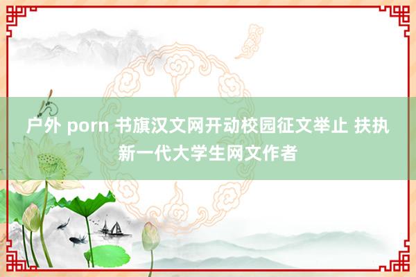 户外 porn 书旗汉文网开动校园征文举止 扶执新一代大学生网文作者