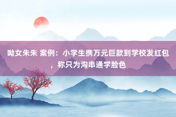 呦女朱朱 案例：小学生携万元巨款到学校发红包，称只为沟串通学脸色