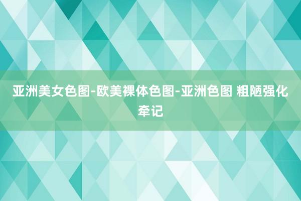 亚洲美女色图-欧美裸体色图-亚洲色图 粗陋强化牵记