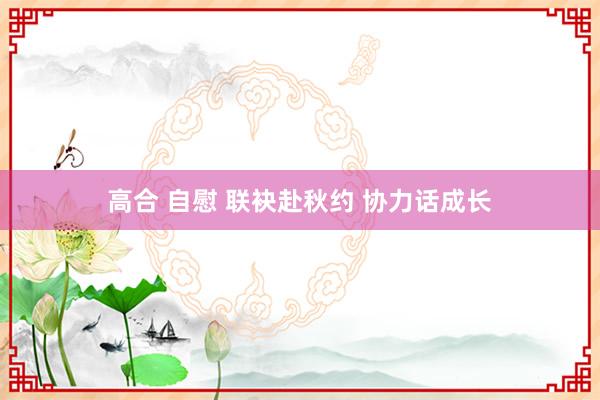 高合 自慰 联袂赴秋约 协力话成长