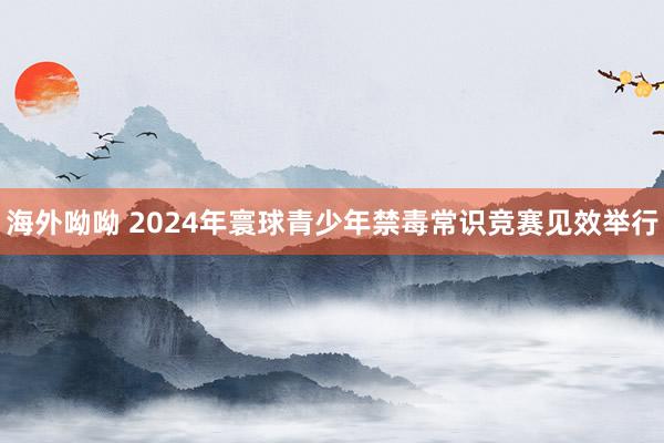 海外呦呦 2024年寰球青少年禁毒常识竞赛见效举行