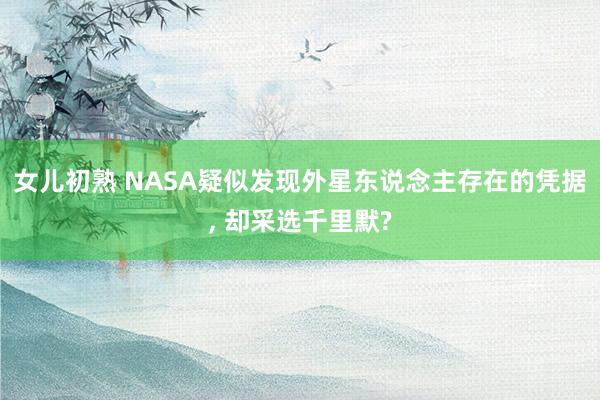 女儿初熟 NASA疑似发现外星东说念主存在的凭据， 却采选千里默?