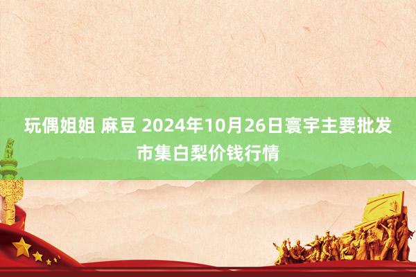 玩偶姐姐 麻豆 2024年10月26日寰宇主要批发市集白梨价钱行情