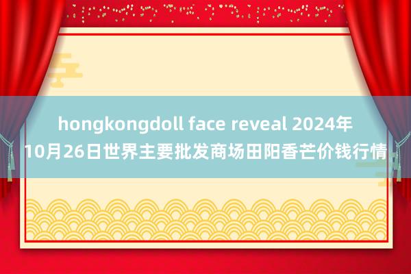 hongkongdoll face reveal 2024年10月26日世界主要批发商场田阳香芒价钱行情