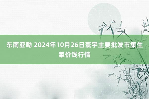 东南亚呦 2024年10月26日寰宇主要批发市集生菜价钱行情