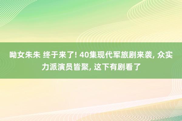 呦女朱朱 终于来了! 40集现代军旅剧来袭， 众实力派演员皆聚， 这下有剧看了