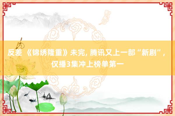 反差 《锦绣隆重》未完， 腾讯又上一部“新剧”， 仅播3集冲上榜单第一