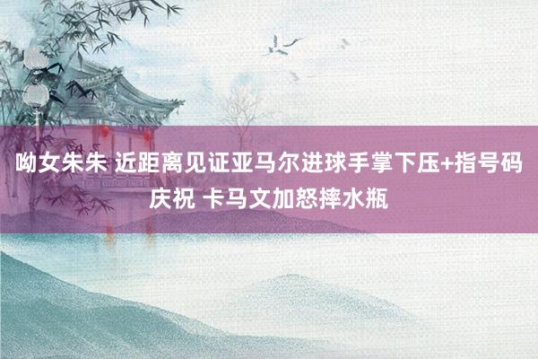 呦女朱朱 近距离见证亚马尔进球手掌下压+指号码庆祝 卡马文加怒摔水瓶