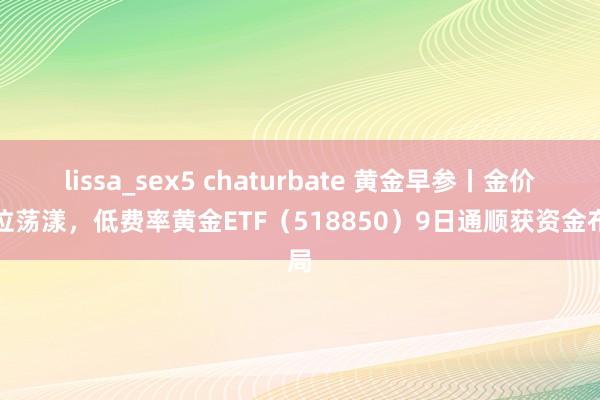 lissa_sex5 chaturbate 黄金早参丨金价高位荡漾，低费率黄金ETF（518850）9日通顺获资金布局