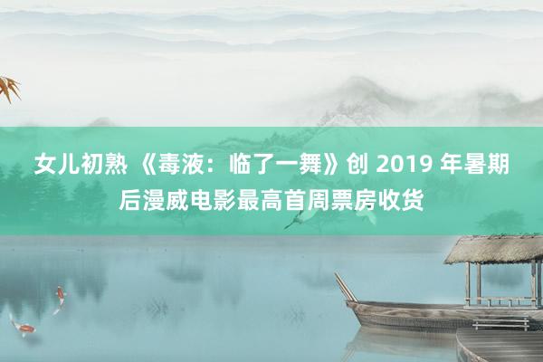 女儿初熟 《毒液：临了一舞》创 2019 年暑期后漫威电影最高首周票房收货