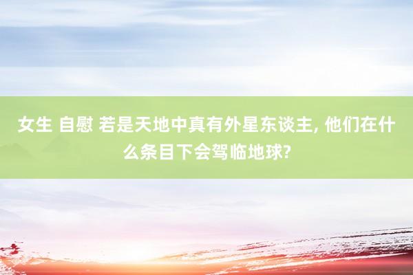 女生 自慰 若是天地中真有外星东谈主， 他们在什么条目下会驾临地球?
