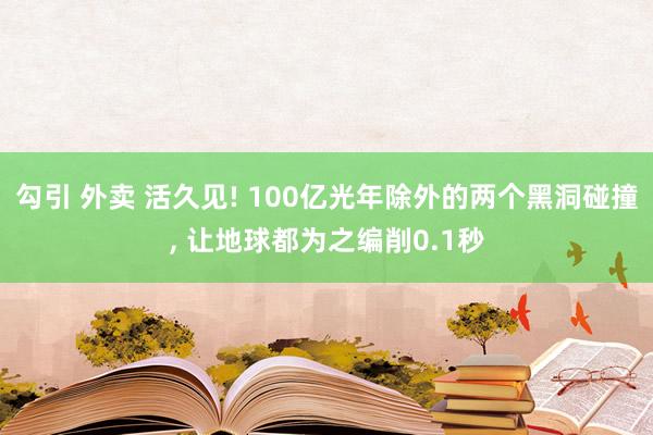 勾引 外卖 活久见! 100亿光年除外的两个黑洞碰撞， 让地球都为之编削0.1秒