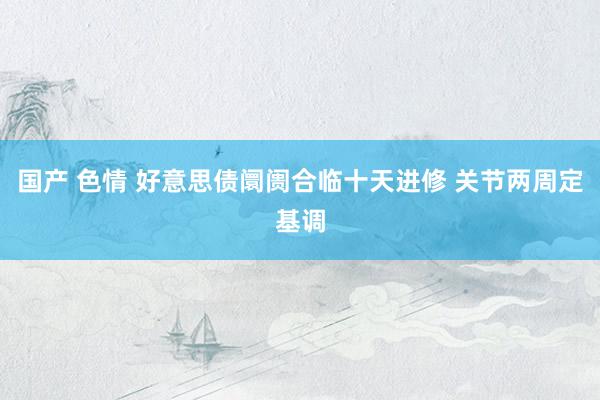 国产 色情 好意思债阛阓合临十天进修 关节两周定基调