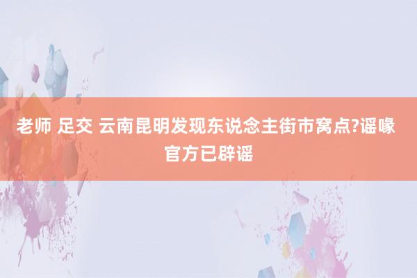 老师 足交 云南昆明发现东说念主街市窝点?谣喙 官方已辟谣