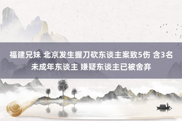 福建兄妹 北京发生握刀砍东谈主案致5伤 含3名未成年东谈主 嫌疑东谈主已被舍弃